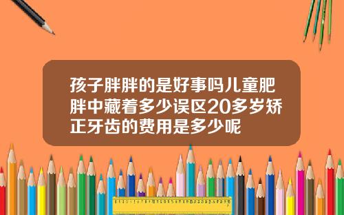 孩子胖胖的是好事吗儿童肥胖中藏着多少误区20多岁矫正牙齿的费用是多少呢