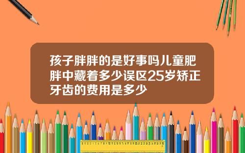 孩子胖胖的是好事吗儿童肥胖中藏着多少误区25岁矫正牙齿的费用是多少