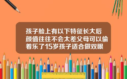 孩子脸上有以下特征长大后颜值往往不会太差父母可以偷着乐了15岁孩子适合做双眼皮吗