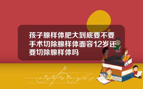 孩子腺样体肥大到底要不要手术切除腺样体面容12岁还要切除腺样体吗