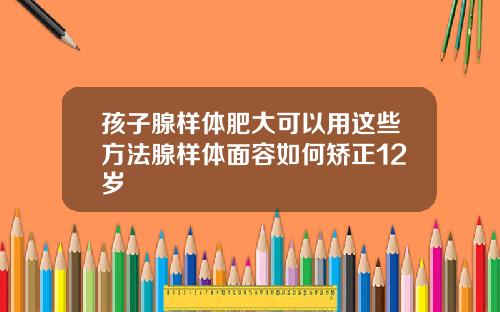 孩子腺样体肥大可以用这些方法腺样体面容如何矫正12岁
