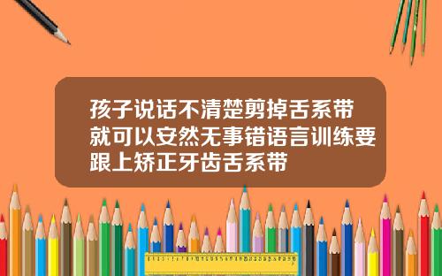孩子说话不清楚剪掉舌系带就可以安然无事错语言训练要跟上矫正牙齿舌系带
