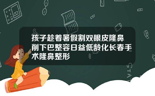孩子趁着暑假割双眼皮隆鼻削下巴整容日益低龄化长春手术隆鼻整形