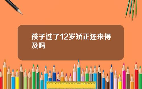 孩子过了12岁矫正还来得及吗