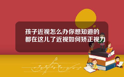 孩子近视怎么办你想知道的都在这儿了近视如何矫正视力
