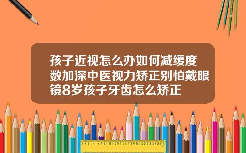 孩子近视怎么办如何减缓度数加深中医视力矫正别怕戴眼镜8岁孩子牙齿怎么矫正