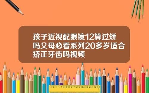 孩子近视配眼镜12算过矫吗父母必看系列20多岁适合矫正牙齿吗视频