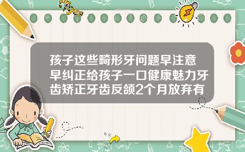 孩子这些畸形牙问题早注意早纠正给孩子一口健康魅力牙齿矫正牙齿反颌2个月放弃有什么后果