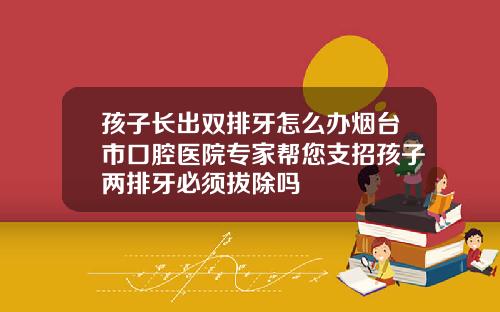 孩子长出双排牙怎么办烟台市口腔医院专家帮您支招孩子两排牙必须拔除吗