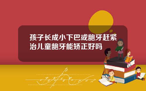 孩子长成小下巴或龅牙赶紧治儿童龅牙能矫正好吗