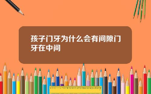 孩子门牙为什么会有间隙门牙在中间
