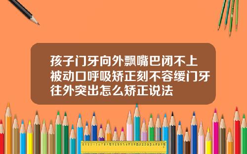 孩子门牙向外飘嘴巴闭不上被动口呼吸矫正刻不容缓门牙往外突出怎么矫正说法