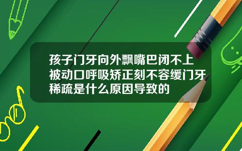 孩子门牙向外飘嘴巴闭不上被动口呼吸矫正刻不容缓门牙稀疏是什么原因导致的