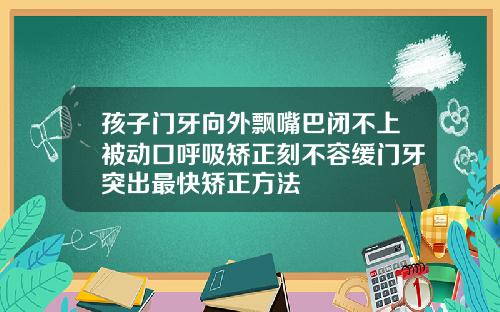 孩子门牙向外飘嘴巴闭不上被动口呼吸矫正刻不容缓门牙突出最快矫正方法