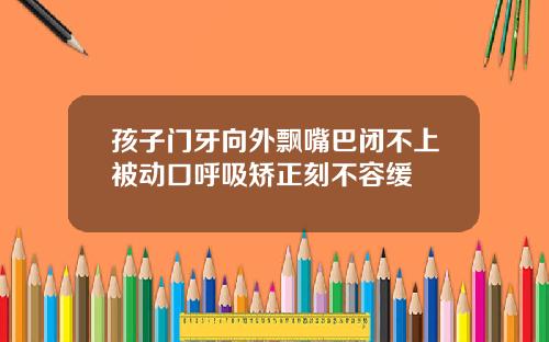 孩子门牙向外飘嘴巴闭不上被动口呼吸矫正刻不容缓