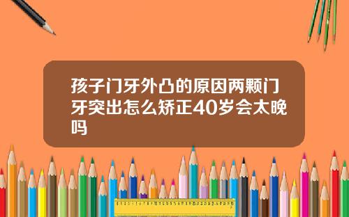 孩子门牙外凸的原因两颗门牙突出怎么矫正40岁会太晚吗
