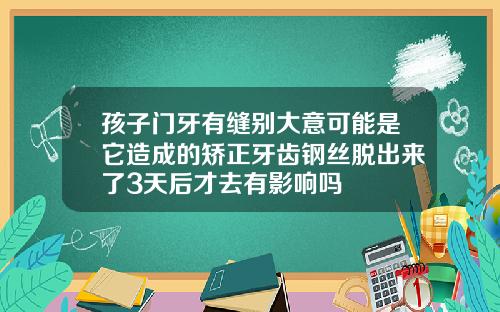 孩子门牙有缝别大意可能是它造成的矫正牙齿钢丝脱出来了3天后才去有影响吗