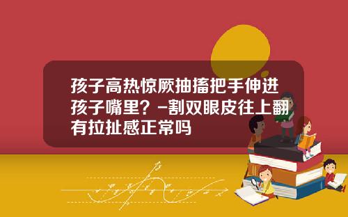 孩子高热惊厥抽搐把手伸进孩子嘴里？-割双眼皮往上翻有拉扯感正常吗
