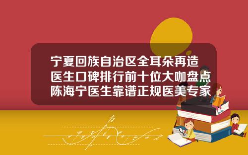 宁夏回族自治区全耳朵再造医生口碑排行前十位大咖盘点陈海宁医生靠谱正规医美专家
