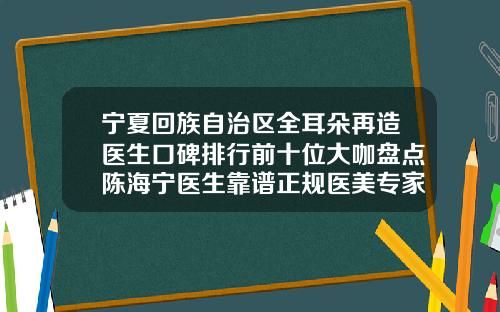 宁夏回族自治区全耳朵再造医生口碑排行前十位大咖盘点陈海宁医生靠谱正规医美专家
