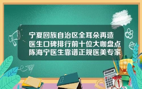 宁夏回族自治区全耳朵再造医生口碑排行前十位大咖盘点陈海宁医生靠谱正规医美专家