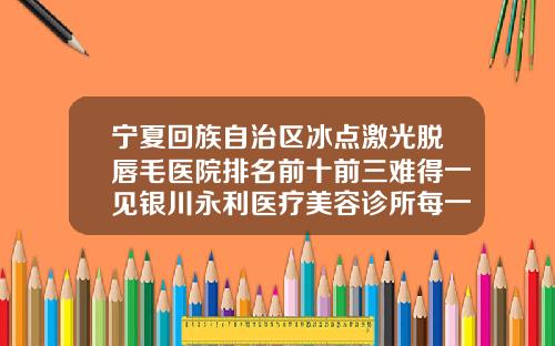 宁夏回族自治区冰点激光脱唇毛医院排名前十前三难得一见银川永利医疗美容诊所每一家是良心腿甲