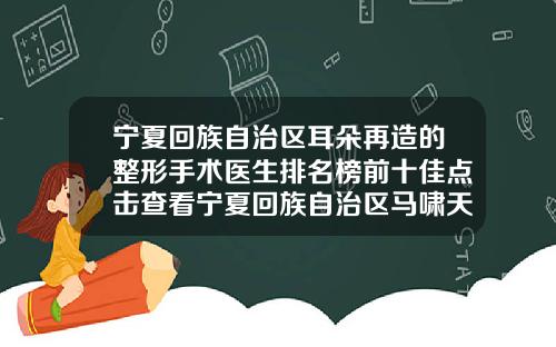 宁夏回族自治区耳朵再造的整形手术医生排名榜前十佳点击查看宁夏回族自治区马啸天整形医生