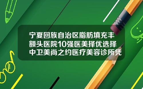 宁夏回族自治区脂肪填充丰额头医院10强医美择优选择中卫美尚之约医疗美容诊所凭实力冲进榜一
