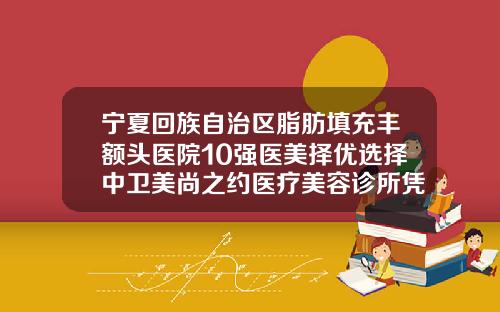 宁夏回族自治区脂肪填充丰额头医院10强医美择优选择中卫美尚之约医疗美容诊所凭实力冲进榜一