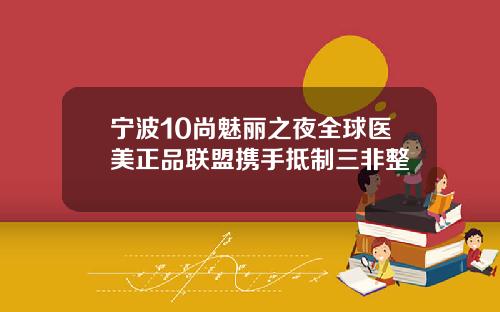 宁波10尚魅丽之夜全球医美正品联盟携手抵制三非整