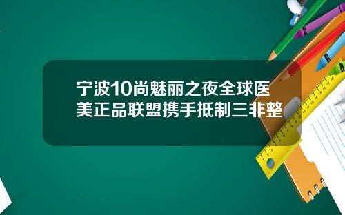 宁波10尚魅丽之夜全球医美正品联盟携手抵制三非整