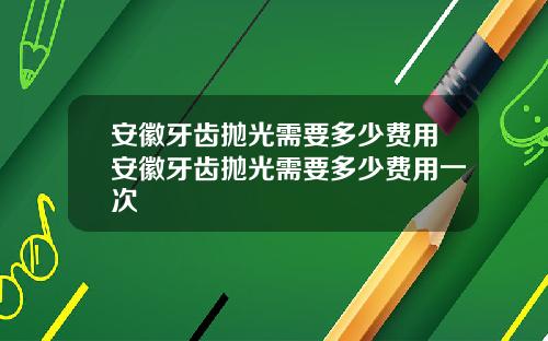 安徽牙齿抛光需要多少费用安徽牙齿抛光需要多少费用一次