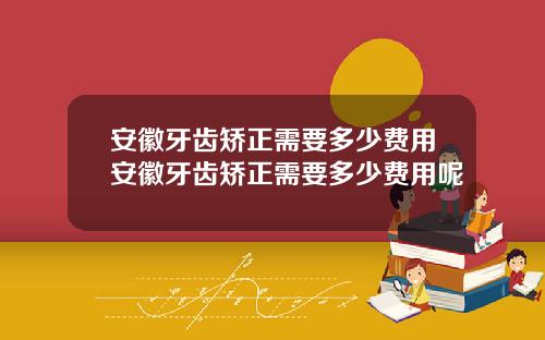 安徽牙齿矫正需要多少费用安徽牙齿矫正需要多少费用呢