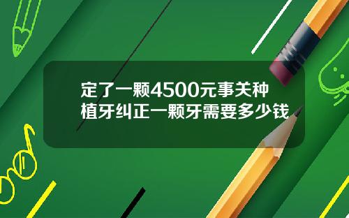 定了一颗4500元事关种植牙纠正一颗牙需要多少钱