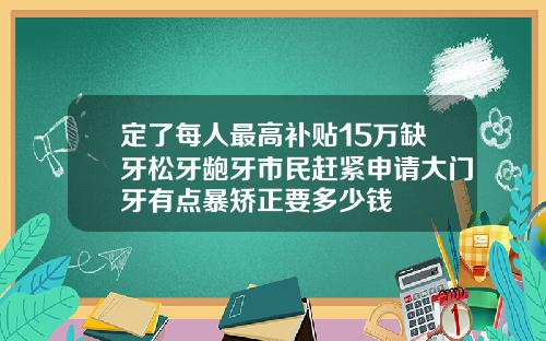 定了每人最高补贴15万缺牙松牙龅牙市民赶紧申请大门牙有点暴矫正要多少钱