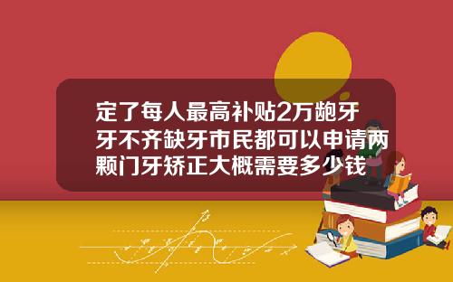 定了每人最高补贴2万龅牙牙不齐缺牙市民都可以申请两颗门牙矫正大概需要多少钱