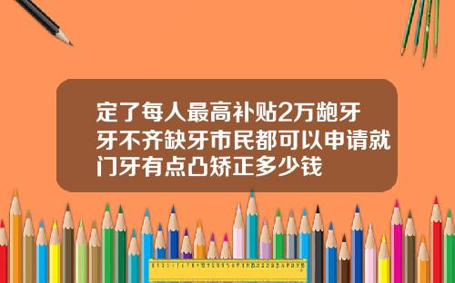 定了每人最高补贴2万龅牙牙不齐缺牙市民都可以申请就门牙有点凸矫正多少钱