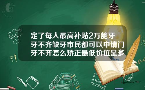 定了每人最高补贴2万龅牙牙不齐缺牙市民都可以申请门牙不齐怎么矫正最低价位是多少钱
