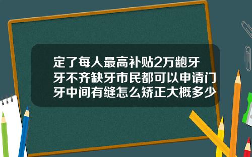 定了每人最高补贴2万龅牙牙不齐缺牙市民都可以申请门牙中间有缝怎么矫正大概多少钱