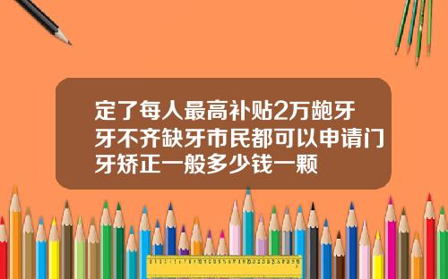 定了每人最高补贴2万龅牙牙不齐缺牙市民都可以申请门牙矫正一般多少钱一颗