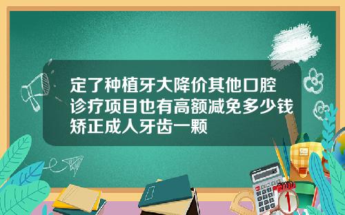 定了种植牙大降价其他口腔诊疗项目也有高额减免多少钱矫正成人牙齿一颗