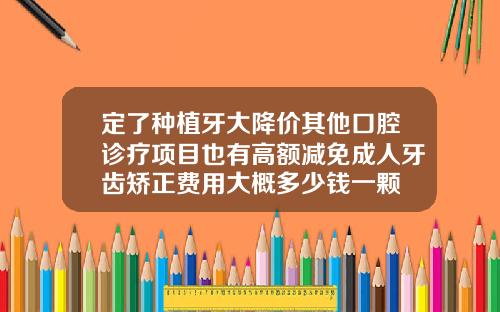 定了种植牙大降价其他口腔诊疗项目也有高额减免成人牙齿矫正费用大概多少钱一颗