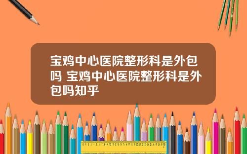 宝鸡中心医院整形科是外包吗 宝鸡中心医院整形科是外包吗知乎