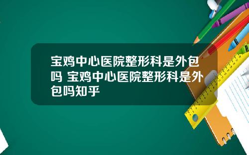 宝鸡中心医院整形科是外包吗 宝鸡中心医院整形科是外包吗知乎