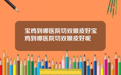 宝鸡到哪医院切双眼皮好宝鸡到哪医院切双眼皮好呢