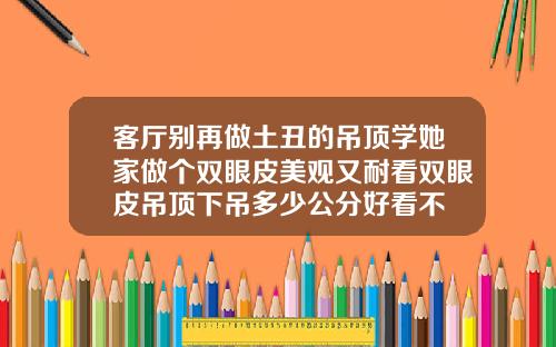 客厅别再做土丑的吊顶学她家做个双眼皮美观又耐看双眼皮吊顶下吊多少公分好看不