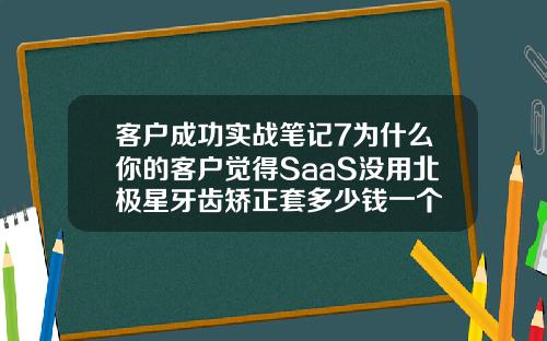 客户成功实战笔记7为什么你的客户觉得SaaS没用北极星牙齿矫正套多少钱一个