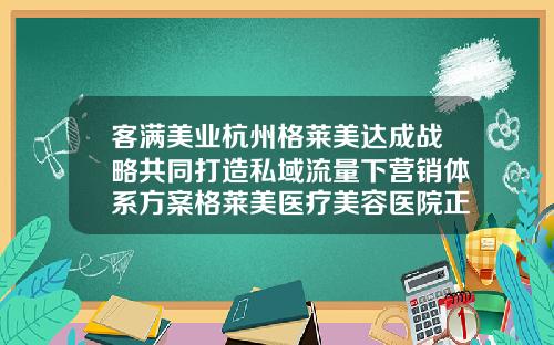 客满美业杭州格莱美达成战略共同打造私域流量下营销体系方案格莱美医疗美容医院正规吗