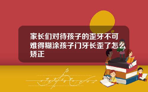 家长们对待孩子的歪牙不可难得糊涂孩子门牙长歪了怎么矫正