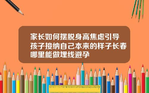 家长如何摆脱身高焦虑引导孩子接纳自己本来的样子长春哪里能做埋线避孕
